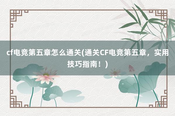 cf电竞第五章怎么通关(通关CF电竞第五章，实用技巧指南！)