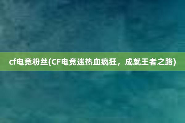 cf电竞粉丝(CF电竞迷热血疯狂，成就王者之路)