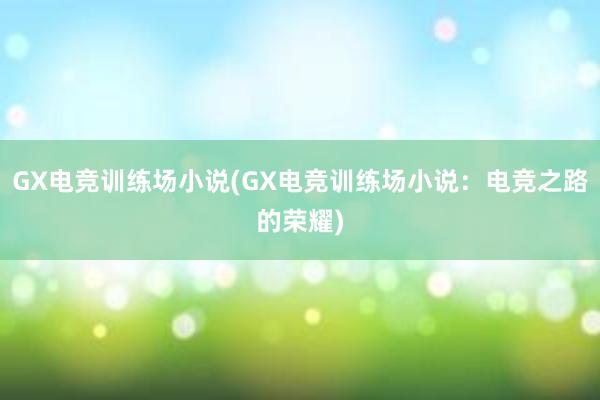 GX电竞训练场小说(GX电竞训练场小说：电竞之路的荣耀)