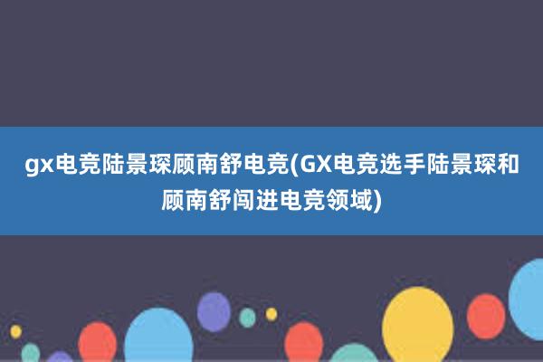 gx电竞陆景琛顾南舒电竞(GX电竞选手陆景琛和顾南舒闯进电竞领域)