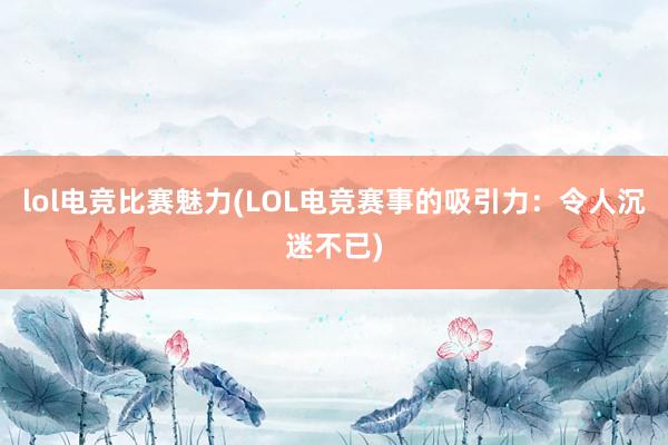 lol电竞比赛魅力(LOL电竞赛事的吸引力：令人沉迷不已)