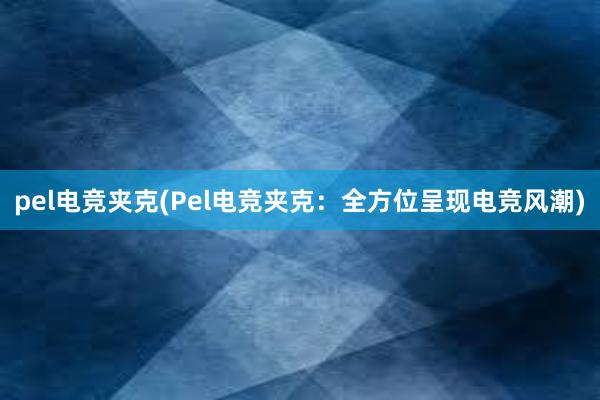 pel电竞夹克(Pel电竞夹克：全方位呈现电竞风潮)