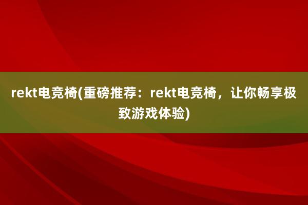 rekt电竞椅(重磅推荐：rekt电竞椅，让你畅享极致游戏体验)