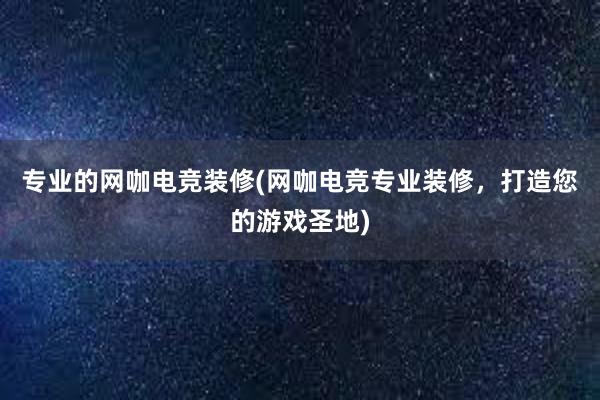 专业的网咖电竞装修(网咖电竞专业装修，打造您的游戏圣地)