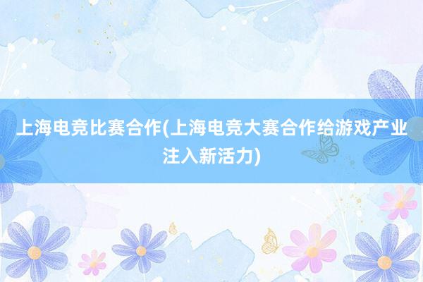 上海电竞比赛合作(上海电竞大赛合作给游戏产业注入新活力)