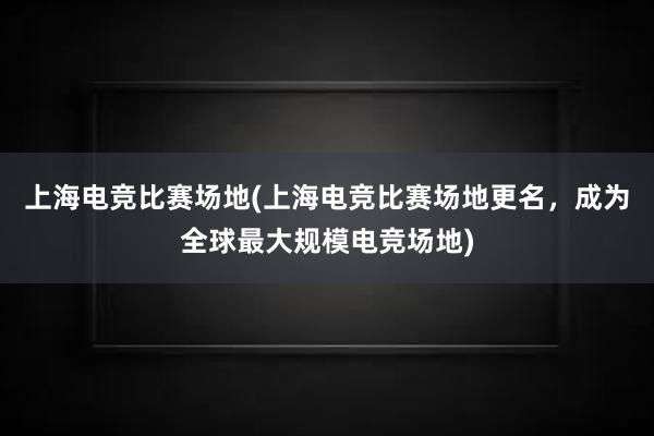 上海电竞比赛场地(上海电竞比赛场地更名，成为全球最大规模电竞场地)