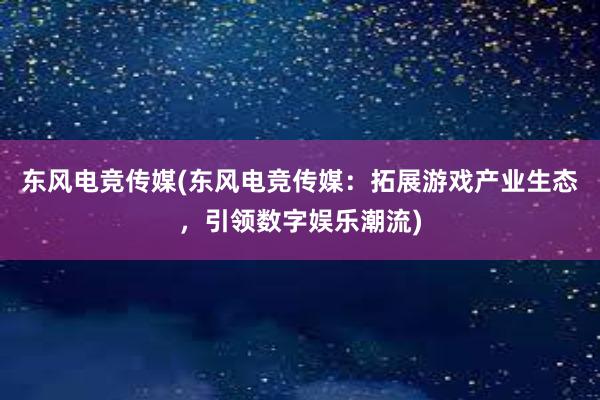 东风电竞传媒(东风电竞传媒：拓展游戏产业生态，引领数字娱乐潮流)