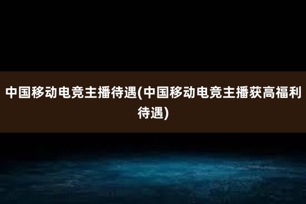 中国移动电竞主播待遇(中国移动电竞主播获高福利待遇)