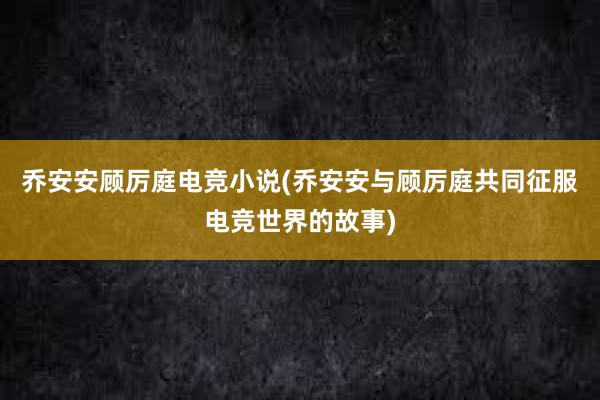 乔安安顾厉庭电竞小说(乔安安与顾厉庭共同征服电竞世界的故事)