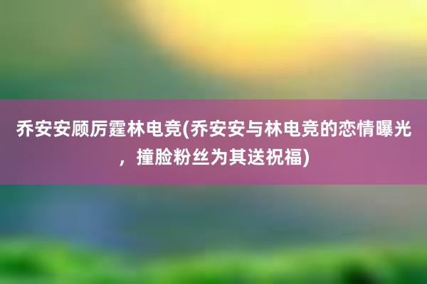 乔安安顾厉霆林电竞(乔安安与林电竞的恋情曝光，撞脸粉丝为其送祝福)