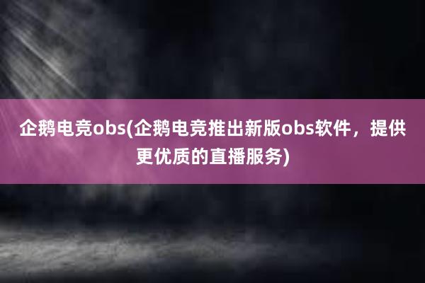 企鹅电竞obs(企鹅电竞推出新版obs软件，提供更优质的直播服务)