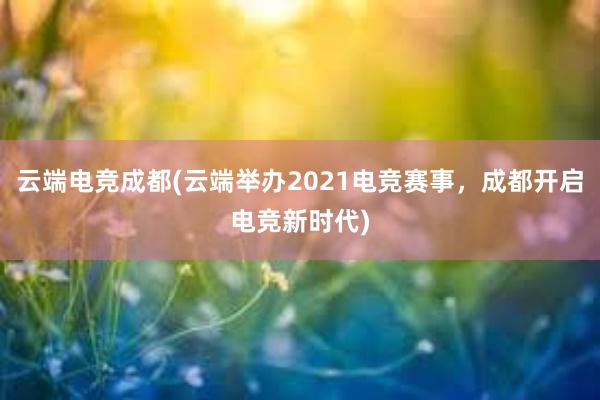 云端电竞成都(云端举办2021电竞赛事，成都开启电竞新时代)