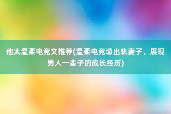 他太温柔电竞文推荐(温柔电竞壕出轨妻子，展现男人一辈子的成长经历)