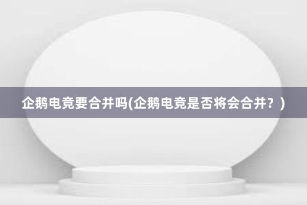 企鹅电竞要合并吗(企鹅电竞是否将会合并？)