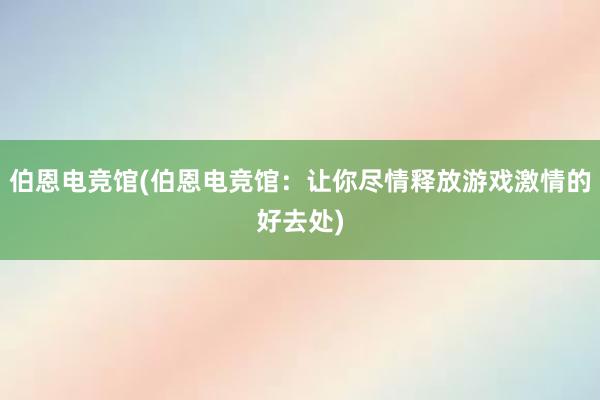 伯恩电竞馆(伯恩电竞馆：让你尽情释放游戏激情的好去处)