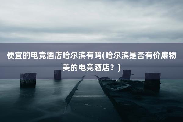 便宜的电竞酒店哈尔滨有吗(哈尔滨是否有价廉物美的电竞酒店？)