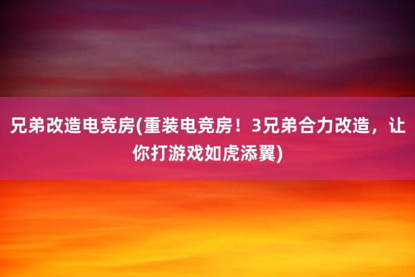 兄弟改造电竞房(重装电竞房！3兄弟合力改造，让你打游戏如虎添翼)