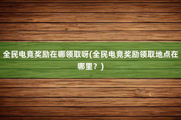 全民电竞奖励在哪领取呀(全民电竞奖励领取地点在哪里？)