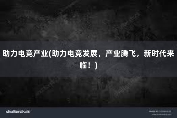 助力电竞产业(助力电竞发展，产业腾飞，新时代来临！)