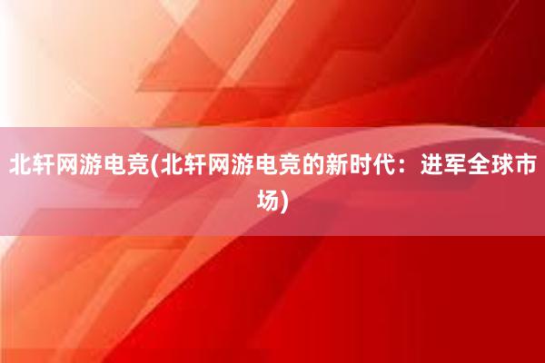 北轩网游电竞(北轩网游电竞的新时代：进军全球市场)