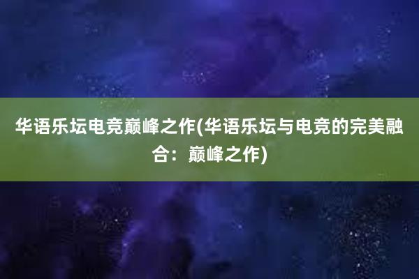 华语乐坛电竞巅峰之作(华语乐坛与电竞的完美融合：巅峰之作)