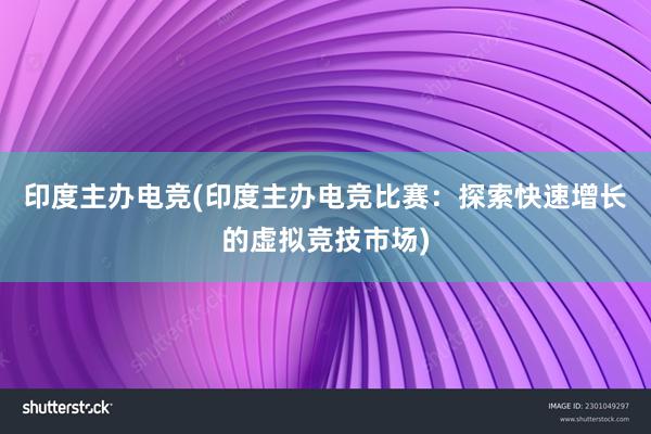 印度主办电竞(印度主办电竞比赛：探索快速增长的虚拟竞技市场)