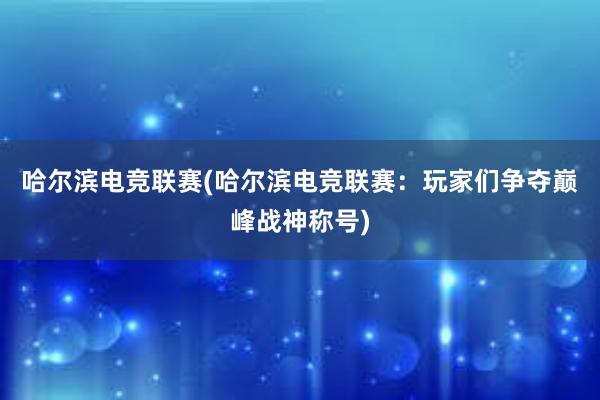 哈尔滨电竞联赛(哈尔滨电竞联赛：玩家们争夺巅峰战神称号)