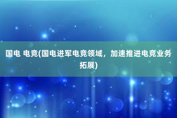 国电 电竞(国电进军电竞领域，加速推进电竞业务拓展)