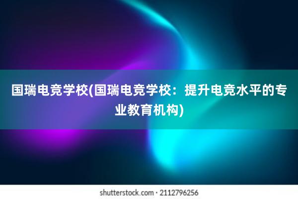 国瑞电竞学校(国瑞电竞学校：提升电竞水平的专业教育机构)