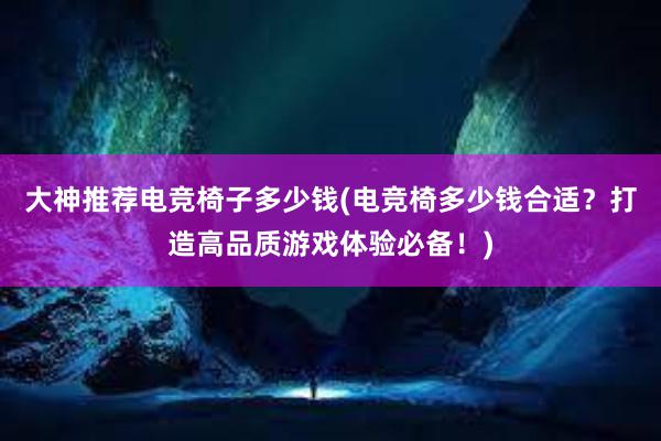 大神推荐电竞椅子多少钱(电竞椅多少钱合适？打造高品质游戏体验必备！)