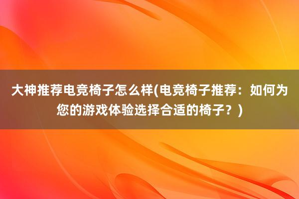 大神推荐电竞椅子怎么样(电竞椅子推荐：如何为您的游戏体验选择合适的椅子？)