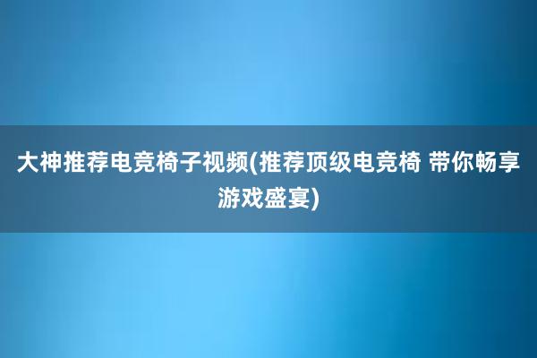 大神推荐电竞椅子视频(推荐顶级电竞椅 带你畅享游戏盛宴)