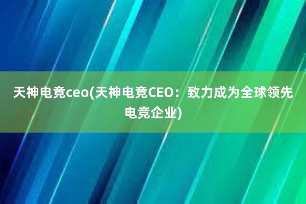 天神电竞ceo(天神电竞CEO：致力成为全球领先电竞企业)