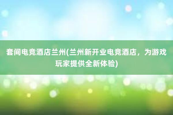 套间电竞酒店兰州(兰州新开业电竞酒店，为游戏玩家提供全新体验)