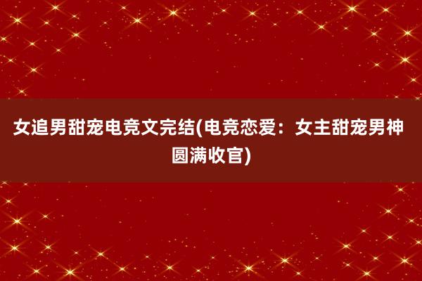 女追男甜宠电竞文完结(电竞恋爱：女主甜宠男神 圆满收官)