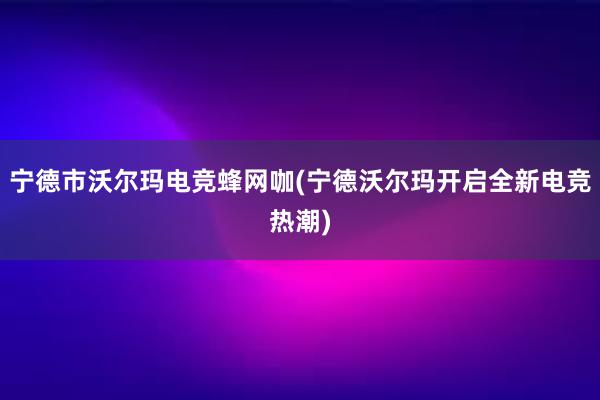 宁德市沃尔玛电竞蜂网咖(宁德沃尔玛开启全新电竞热潮)