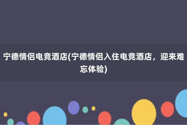 宁德情侣电竞酒店(宁德情侣入住电竞酒店，迎来难忘体验)