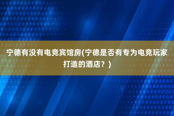 宁德有没有电竞宾馆房(宁德是否有专为电竞玩家打造的酒店？)