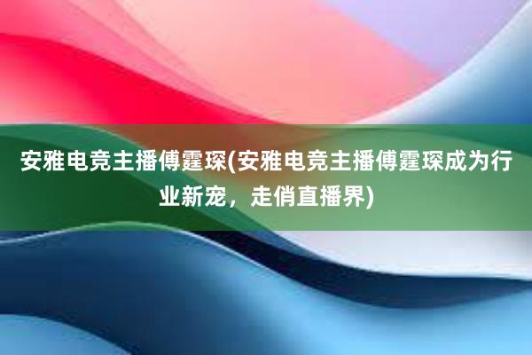 安雅电竞主播傅霆琛(安雅电竞主播傅霆琛成为行业新宠，走俏直播界)