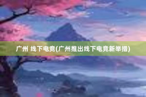 广州 线下电竞(广州推出线下电竞新举措)