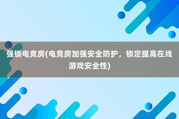 强锁电竞房(电竞房加强安全防护，锁定提高在线游戏安全性)