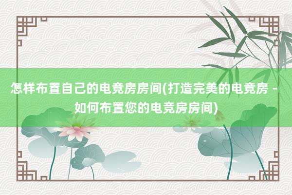 怎样布置自己的电竞房房间(打造完美的电竞房 - 如何布置您的电竞房房间)