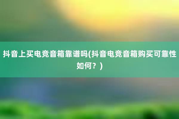 抖音上买电竞音箱靠谱吗(抖音电竞音箱购买可靠性如何？)