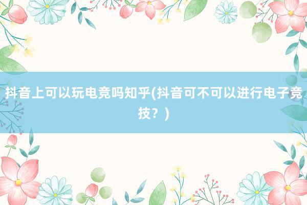 抖音上可以玩电竞吗知乎(抖音可不可以进行电子竞技？)