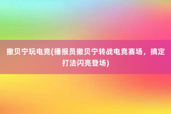 撒贝宁玩电竞(播报员撒贝宁转战电竞赛场，搞定打法闪亮登场)