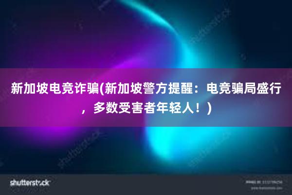 新加坡电竞诈骗(新加坡警方提醒：电竞骗局盛行，多数受害者年轻人！)