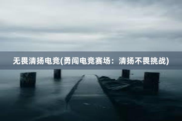 无畏清扬电竞(勇闯电竞赛场：清扬不畏挑战)