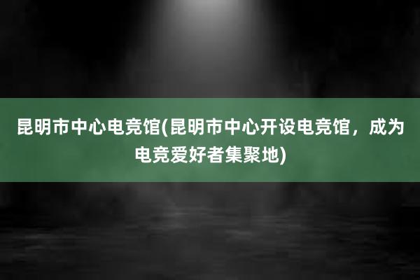 昆明市中心电竞馆(昆明市中心开设电竞馆，成为电竞爱好者集聚地)