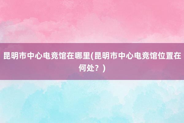 昆明市中心电竞馆在哪里(昆明市中心电竞馆位置在何处？)