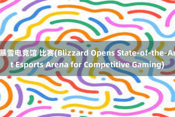 暴雪电竞馆 比赛(Blizzard Opens State-of-the-Art Esports Arena for Competitive Gaming)